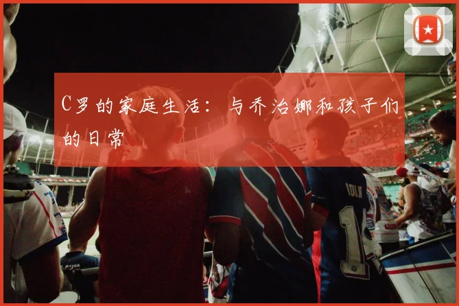 C罗的家庭生活：与乔治娜和孩子们的日常