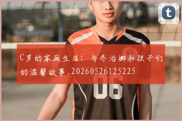 C罗的家庭生活:与乔治娜和孩子们的温馨故事_20260526125225
