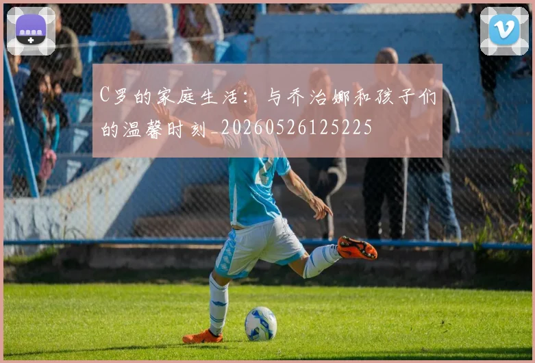C罗的家庭生活:与乔治娜和孩子们的温馨时刻_20260526125225