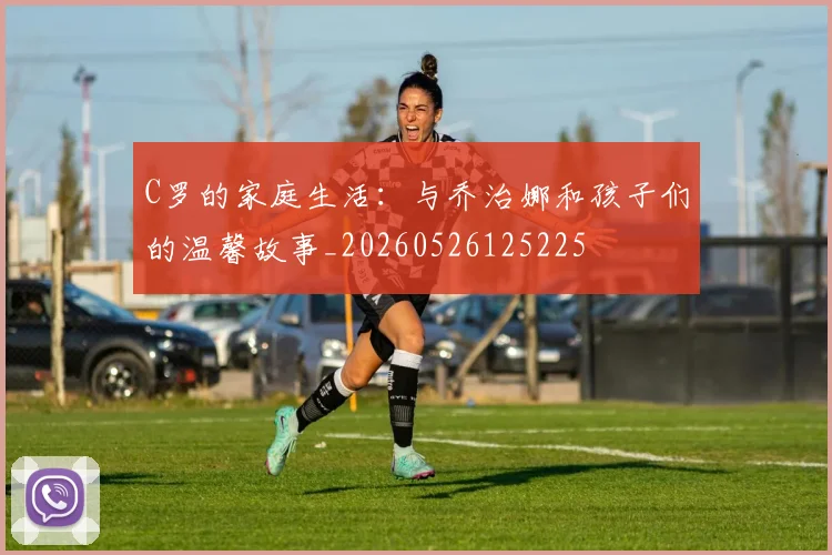 C罗的家庭生活:与乔治娜和孩子们的温馨故事_20260526125225
