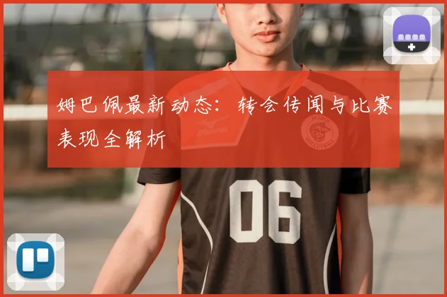 姆巴佩最新动态：转会传闻与比赛表现全解析