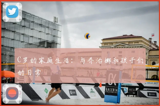 C罗的家庭生活：与乔治娜和孩子们的日常