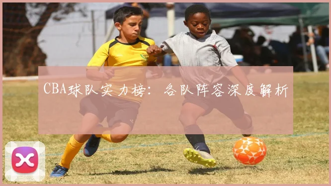 CBA球队实力榜:各队阵容深度解析