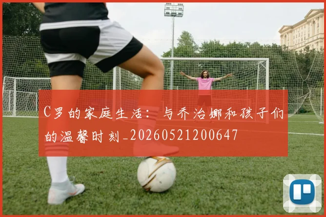 C罗的家庭生活:与乔治娜和孩子们的温馨时刻_20260521200647